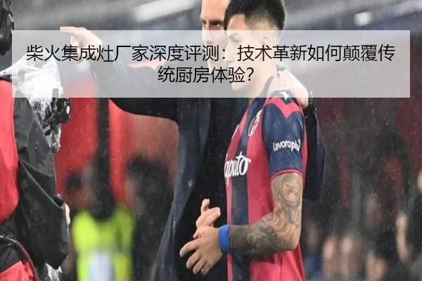 柴火集成灶厂家深度评测：技术革新如何颠覆传统厨房体验？